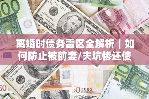 济南离婚时债务雷区全解析｜如何防止被前妻/夫坑惨还债？