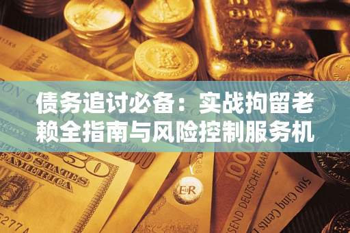 济南债务追讨必备：实战拘留老赖全指南与风险控制服务机构推荐