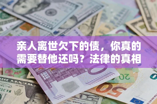 济南亲人离世欠下的债，你真的需要替他还吗？法律的真相或许与你想的不一样